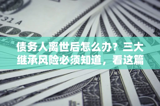 北京债务人离世后怎么办？三大继承风险必须知道，看这篇就够了