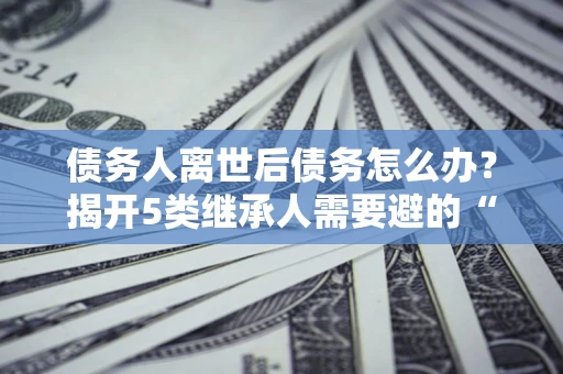 北京债务人离世后债务怎么办？揭开5类继承人需要避的“坑”