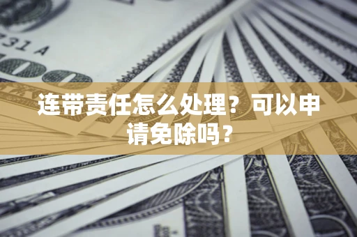 北京连带责任怎么处理？可以申请免除吗？